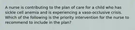 A nurse is contributing to the plan of care for a child who has sickle cell anemia and is experiencing a vaso-occlusive crisis. Which of the following is the priority intervention for the nurse to recommend to include in the plan?