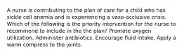 A nurse is contributing to the plan of care for a child who has sickle cell anemia and is experiencing a vaso-occlusive crisis. Which of the following is the priority intervention for the nurse to recommend to include in the the plan? Promote oxygen utilization. Administer antibiotics. Encourage fluid intake. Apply a warm compress to the joints.