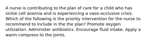 A nurse is contributing to the plan of care for a child who has sickle cell anemia and is experiencing a vaso-occlusive crisis. Which of the following is the priority intervention for the nurse to recommend to include in the the plan? Promote oxygen utilization. Administer antibiotics. Encourage fluid intake. Apply a warm compress to the joints.