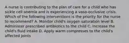 A nurse is contributing to the plan of care for a child who has sickle cell anemia and is experiencing a vaso-occlusive crisis. Which of the following interventions is the priority for the nurse to recommend? A. Monitor child's oxygen saturation level B. Administer prescribed antibiotics to the child C. Increase the child's fluid intake D. Apply warm compresses to the child's affected joints