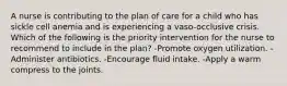 A nurse is contributing to the plan of care for a child who has sickle cell anemia and is experiencing a vaso-occlusive crisis. Which of the following is the priority intervention for the nurse to recommend to include in the plan? -Promote oxygen utilization. -Administer antibiotics. -Encourage fluid intake. -Apply a warm compress to the joints.