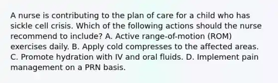 A nurse is contributing to the plan of care for a child who has sickle cell crisis. Which of the following actions should the nurse recommend to include? A. Active range-of-motion (ROM) exercises daily. B. Apply cold compresses to the affected areas. C. Promote hydration with IV and oral fluids. D. Implement pain management on a PRN basis.