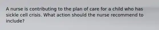 A nurse is contributing to the plan of care for a child who has sickle cell crisis. What action should the nurse recommend to include?