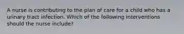 A nurse is contributing to the plan of care for a child who has a urinary tract infection. Which of the following interventions should the nurse include?