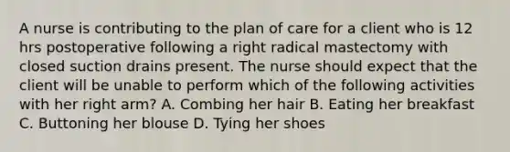 A nurse is contributing to the plan of care for a client who is 12 hrs postoperative following a right radical mastectomy with closed suction drains present. The nurse should expect that the client will be unable to perform which of the following activities with her right arm? A. Combing her hair B. Eating her breakfast C. Buttoning her blouse D. Tying her shoes