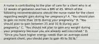 A nurse is contributing to the plan of care for a client who is at 12 weeks of gestation and has a BMI of 45. Which of the following recommendations should the nurse make for the client regarding weight gain during her pregnancy? A. "You should plan to gain no more than 20 lb during your pregnancy." B. "You should plan to gain between 25 and 35 lb during your pregnancy." C. "You should not plan to gain any weight during your pregnancy because you are already well-nourished." D. "Since you have higher energy needs than an average-sized pregnant client, you should plan to gain 45 to 50 lb."