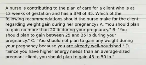 A nurse is contributing to the plan of care for a client who is at 12 weeks of gestation and has a BMI of 45. Which of the following recommendations should the nurse make for the client regarding weight gain during her pregnancy? A. "You should plan to gain no more than 20 lb during your pregnancy." B. "You should plan to gain between 25 and 35 lb during your pregnancy." C. "You should not plan to gain any weight during your pregnancy because you are already well-nourished." D. "Since you have higher energy needs than an average-sized pregnant client, you should plan to gain 45 to 50 lb."