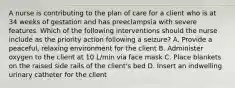 A nurse is contributing to the plan of care for a client who is at 34 weeks of gestation and has preeclampsia with severe features. Which of the following interventions should the nurse include as the priority action following a seizure? A. Provide a peaceful, relaxing environment for the client B. Administer oxygen to the client at 10 L/min via face mask C. Place blankets on the raised side rails of the client's bed D. Insert an indwelling urinary catheter for the client