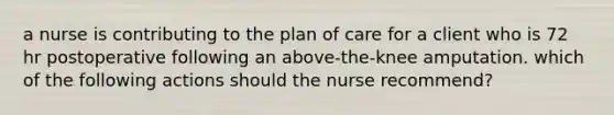 a nurse is contributing to the plan of care for a client who is 72 hr postoperative following an above-the-knee amputation. which of the following actions should the nurse recommend?