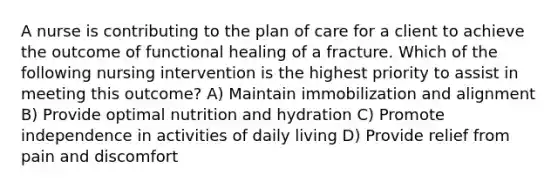 A nurse is contributing to the plan of care for a client to achieve the outcome of functional healing of a fracture. Which of the following nursing intervention is the highest priority to assist in meeting this outcome? A) Maintain immobilization and alignment B) Provide optimal nutrition and hydration C) Promote independence in activities of daily living D) Provide relief from pain and discomfort