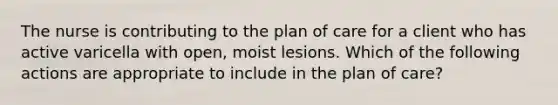 The nurse is contributing to the plan of care for a client who has active varicella with open, moist lesions. Which of the following actions are appropriate to include in the plan of care?