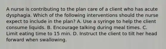 A nurse is contributing to the plan care of a client who has acute dysphagia. Which of the following interventions should the nurse expect to include in the plan? A. Use a syringe to help the client consume liquids. B. Encourage talking during meal times. C. Limit eating time to 15 min. D. Instruct the client to tilt her head forward when swallowing.