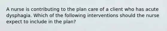 A nurse is contributing to the plan care of a client who has acute dysphagia. Which of the following interventions should the nurse expect to include in the plan?