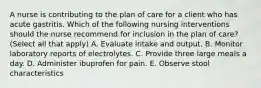 A nurse is contributing to the plan of care for a client who has acute gastritis. Which of the following nursing interventions should the nurse recommend for inclusion in the plan of care? (Select all that apply) A. Evaluate intake and output. B. Monitor laboratory reports of electrolytes. C. Provide three large meals a day. D. Administer ibuprofen for pain. E. Observe stool characteristics