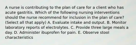 A nurse is contributing to the plan of care for a client who has acute gastritis. Which of the following nursing interventions should the nurse recommend for inclusion in the plan of care? (Select all that apply) A. Evaluate intake and output. B. Monitor laboratory reports of electrolytes. C. Provide three large meals a day. D. Administer ibuprofen for pain. E. Observe stool characteristics