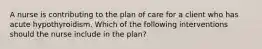 A nurse is contributing to the plan of care for a client who has acute hypothyroidism. Which of the following interventions should the nurse include in the plan?