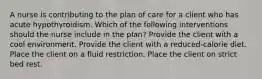 A nurse is contributing to the plan of care for a client who has acute hypothyroidism. Which of the following interventions should the nurse include in the plan? Provide the client with a cool environment. Provide the client with a reduced-calorie diet. Place the client on a fluid restriction. Place the client on strict bed rest.