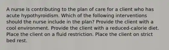 A nurse is contributing to the plan of care for a client who has acute hypothyroidism. Which of the following interventions should the nurse include in the plan? Provide the client with a cool environment. Provide the client with a reduced-calorie diet. Place the client on a fluid restriction. Place the client on strict bed rest.