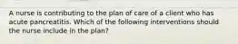 A nurse is contributing to the plan of care of a client who has acute pancreatitis. Which of the following interventions should the nurse include in the plan?