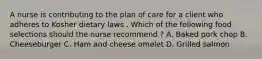 A nurse is contributing to the plan of care for a client who adheres to Kosher dietary laws . Which of the following food selections should the nurse recommend ? A. Baked pork chop B. Cheeseburger C. Ham and cheese omelet D. Grilled salmon