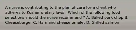 A nurse is contributing to the plan of care for a client who adheres to Kosher dietary laws . Which of the following food selections should the nurse recommend ? A. Baked pork chop B. Cheeseburger C. Ham and cheese omelet D. Grilled salmon