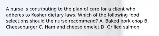 A nurse is contributing to the plan of care for a client who adheres to Kosher dietary laws. Which of the following food selections should the nurse recommend? A. Baked pork chop B. Cheeseburger C. Ham and cheese omelet D. Grilled salmon