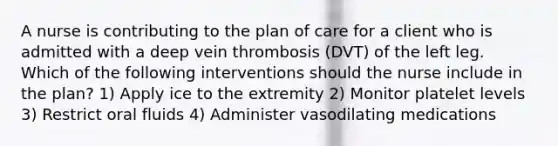 A nurse is contributing to the plan of care for a client who is admitted with a deep vein thrombosis (DVT) of the left leg. Which of the following interventions should the nurse include in the plan? 1) Apply ice to the extremity 2) Monitor platelet levels 3) Restrict oral fluids 4) Administer vasodilating medications