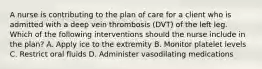 A nurse is contributing to the plan of care for a client who is admitted with a deep vein thrombosis (DVT) of the left leg. Which of the following interventions should the nurse include in the plan? A. Apply ice to the extremity B. Monitor platelet levels C. Restrict oral fluids D. Administer vasodilating medications