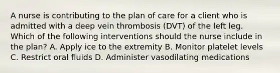 A nurse is contributing to the plan of care for a client who is admitted with a deep vein thrombosis (DVT) of the left leg. Which of the following interventions should the nurse include in the plan? A. Apply ice to the extremity B. Monitor platelet levels C. Restrict oral fluids D. Administer vasodilating medications