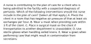 A nurse is contributing to the plan of care for a client who is being admitted to the facility with a suspected diagnosis of pertussis. Which of the following interventions should the nurse include in the plan of care? (Select all that apply.) A. Place the client in a room that has negative air pressure of that at least six exchanges per hour. B. Wear a mask when providing care within 3 ft of the client. C. Place a surgical mask on the client if transportation to another department is unavoidable. D. Use sterile gloves when handling soiled linens. E. Wear a gown when performing care that might result in contamination from secretions.