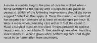 A nurse is contributing to the plan of care for a client who is being admitted to the facility with a suspected diagnosis of pertussis. Which of the following interventions should the nurse suggest? Select all that apply. A. Place the client in a room that has negative air pressure of at least six exchanges per hour.​​​​​​​ B. Wear a mask when providing care within 3 ft of the client.​​​​​​​ C. Place a surgical mask on the client if transportation to another department is unavoidable.​​​​​​​ D. Use sterile gloves when handling soiled linens.​​​​​​​ E. Wear a gown when performing care that might result in contamination from secretions.