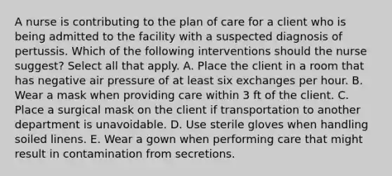 A nurse is contributing to the plan of care for a client who is being admitted to the facility with a suspected diagnosis of pertussis. Which of the following interventions should the nurse suggest? Select all that apply. A. Place the client in a room that has negative air pressure of at least six exchanges per hour.​​​​​​​ B. Wear a mask when providing care within 3 ft of the client.​​​​​​​ C. Place a surgical mask on the client if transportation to another department is unavoidable.​​​​​​​ D. Use sterile gloves when handling soiled linens.​​​​​​​ E. Wear a gown when performing care that might result in contamination from secretions.