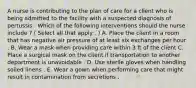 A nurse is contributing to the plan of care for a client who is being admitted to the facility with a suspected diagnosis of pertussis . Which of the following interventions should the nurse include ? ( Select all that apply . ) A. Place the client in a room that has negative air pressure of at least six exchanges per hour . B. Wear a mask when providing care within 3 ft of the client C. Place a surgical mask on the client if transportation to another department is unavoidable . D. Use sterile gloves when handling soiled linens . E. Wear a gown when performing care that might result in contamination from secretions .