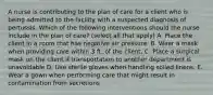 A nurse is contributing to the plan of care for a client who is being admitted to the facility with a suspected diagnosis of pertussis. Which of the following interventions should the nurse include in the plan of care? (select all that apply) A. Place the client in a room that has negative air pressure. B. Wear a mask when providing care within 3 ft. of the client. C. Place a surgical mask on the client if transportation to another department is unavoidable D. Use sterile gloves when handling soiled linens. E. Wear a gown when performing care that might result in contamination from secretions