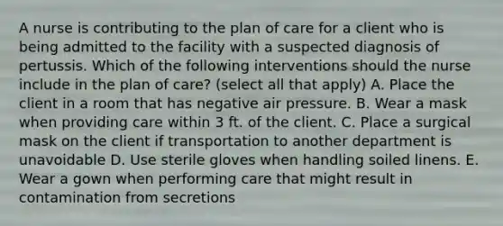 A nurse is contributing to the plan of care for a client who is being admitted to the facility with a suspected diagnosis of pertussis. Which of the following interventions should the nurse include in the plan of care? (select all that apply) A. Place the client in a room that has negative air pressure. B. Wear a mask when providing care within 3 ft. of the client. C. Place a surgical mask on the client if transportation to another department is unavoidable D. Use sterile gloves when handling soiled linens. E. Wear a gown when performing care that might result in contamination from secretions