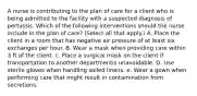 A nurse is contributing to the plan of care for a client who is being admitted to the facility with a suspected diagnosis of pertussis. Which of the following interventions should the nurse include in the plan of care? (Select all that apply.) A. Place the client in a room that has negative air pressure of at least six exchanges per hour. B. Wear a mask when providing care within 3 ft of the client. c. Place a surgical mask on the client if transportation to another departmentis unavoidable. D. Use sterile gloves when handling soiled linens. e. Wear a gown when performing care that might result in contamination from secretions.