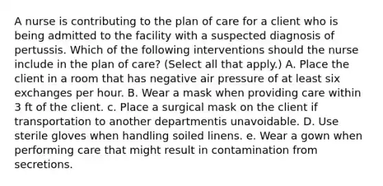 A nurse is contributing to the plan of care for a client who is being admitted to the facility with a suspected diagnosis of pertussis. Which of the following interventions should the nurse include in the plan of care? (Select all that apply.) A. Place the client in a room that has negative air pressure of at least six exchanges per hour. B. Wear a mask when providing care within 3 ft of the client. c. Place a surgical mask on the client if transportation to another departmentis unavoidable. D. Use sterile gloves when handling soiled linens. e. Wear a gown when performing care that might result in contamination from secretions.