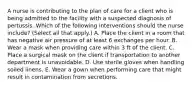 A nurse is contributing to the plan of care for a client who is being admitted to the facility with a suspected diagnosis of pertussis. Which of the following interventions should the nurse include? (Select all that apply.) A. Place the client in a room that has negative air pressure of at least 6 exchanges per hour. B. Wear a mask when providing care within 3 ft of the client. C. Place a surgical mask on the client if transportation to another department is unavoidable. D. Use sterile gloves when handling soiled linens. E. Wear a gown when performing care that might result in contamination from secretions.