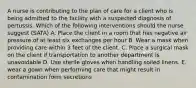 A nurse is contributing to the plan of care for a client who is being admitted to the facility with a suspected diagnosis of pertussis. Which of the following interventions should the nurse suggest (SATA) A. Place the client in a room that has negative air pressure of at least six exchanges per hour B. Wear a mask when providing care within 3 feet of the client. C. Place a surgical mask on the client if transportation to another department is unavoidable D. Use sterile gloves when handling soiled linens. E. wear a gown when performing care that might result in contamination form secretions