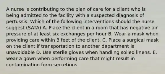 A nurse is contributing to the plan of care for a client who is being admitted to the facility with a suspected diagnosis of pertussis. Which of the following interventions should the nurse suggest (SATA) A. Place the client in a room that has negative air pressure of at least six exchanges per hour B. Wear a mask when providing care within 3 feet of the client. C. Place a surgical mask on the client if transportation to another department is unavoidable D. Use sterile gloves when handling soiled linens. E. wear a gown when performing care that might result in contamination form secretions