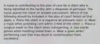 A nurse is contributing to the plan of care for a client who is being admitted to the facility with a diagnosis of pertussis. The nurse places the client on droplet precautions. Which of the following should be included in the plan of care? Select all that apply. a. Place the client in a negative air pressure room. b. Wear a mask when providing care within 3 feet of the client. c. Place a surgical mask on the client when transporting. d. Use sterile gloves when handling soiled linen. e. Wear a gown when performing care that may result in contamination from secretions.