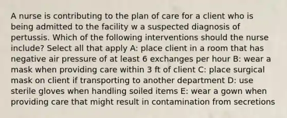 A nurse is contributing to the plan of care for a client who is being admitted to the facility w a suspected diagnosis of pertussis. Which of the following interventions should the nurse include? Select all that apply A: place client in a room that has negative air pressure of at least 6 exchanges per hour B: wear a mask when providing care within 3 ft of client C: place surgical mask on client if transporting to another department D: use sterile gloves when handling soiled items E: wear a gown when providing care that might result in contamination from secretions