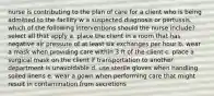 nurse is contributing to the plan of care for a client who is being admitted to the facility w a suspected diagnosis or pertussis. which of the following interventions should the nurse include? select all that apply a. place the client in a room that has negative air pressure of at least six exchanges per hour b. wear a mask when providing care within 3 ft of the client c. place a surgical mask on the client if transportation to another department is unavoidable d. use sterile gloves when handling soiled linens e. wear a gown when performing care that might result in contamination from secretions