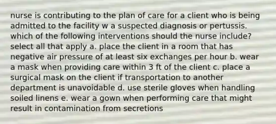 nurse is contributing to the plan of care for a client who is being admitted to the facility w a suspected diagnosis or pertussis. which of the following interventions should the nurse include? select all that apply a. place the client in a room that has negative air pressure of at least six exchanges per hour b. wear a mask when providing care within 3 ft of the client c. place a surgical mask on the client if transportation to another department is unavoidable d. use sterile gloves when handling soiled linens e. wear a gown when performing care that might result in contamination from secretions