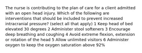 The nurse is contributing to the plan of care for a client admitted with an open head injury. Which of the following are interventions that should be included to prevent increased intracranial pressure? (select all that apply) 1 Keep head of bed elevated 30 degrees 2 Administer stool softeners 3 Encourage deep breathing and coughing 4 Avoid extreme flexion, extension or rotation of the head 5 Allow unlimited visitors 6 Administer oxygen to keep the oxygen saturation above 92%