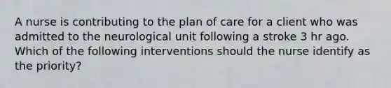 A nurse is contributing to the plan of care for a client who was admitted to the neurological unit following a stroke 3 hr ago. Which of the following interventions should the nurse identify as the priority?