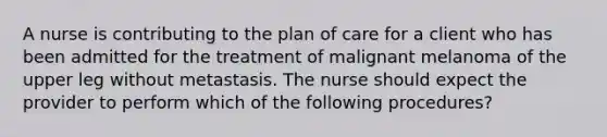 A nurse is contributing to the plan of care for a client who has been admitted for the treatment of malignant melanoma of the upper leg without metastasis. The nurse should expect the provider to perform which of the following procedures?