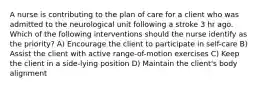 A nurse is contributing to the plan of care for a client who was admitted to the neurological unit following a stroke 3 hr ago. Which of the following interventions should the nurse identify as the priority? A) Encourage the client to participate in self-care B) Assist the client with active range-of-motion exercises C) Keep the client in a side-lying position D) Maintain the client's body alignment