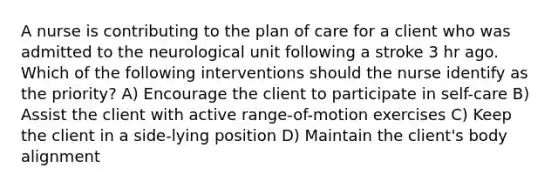 A nurse is contributing to the plan of care for a client who was admitted to the neurological unit following a stroke 3 hr ago. Which of the following interventions should the nurse identify as the priority? A) Encourage the client to participate in self-care B) Assist the client with active range-of-motion exercises C) Keep the client in a side-lying position D) Maintain the client's body alignment