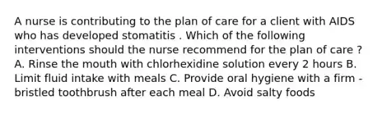 A nurse is contributing to the plan of care for a client with AIDS who has developed stomatitis . Which of the following interventions should the nurse recommend for the plan of care ? A. Rinse the mouth with chlorhexidine solution every 2 hours B. Limit fluid intake with meals C. Provide oral hygiene with a firm - bristled toothbrush after each meal D. Avoid salty foods